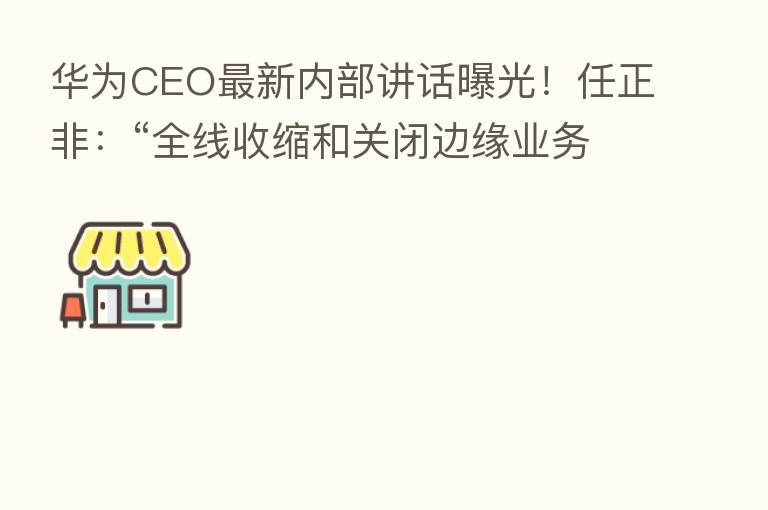 华为CEO新   内部讲话曝光！任正非：“全线收缩和关闭边缘业务 把寒气传递给每个人！”