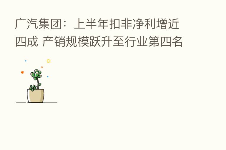 广汽集团：上半年扣非净利增近四成 产销规模跃升至行业   四名