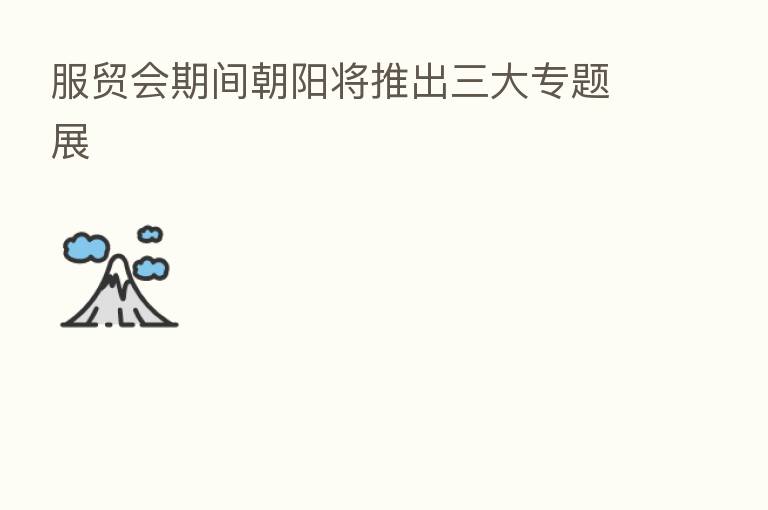 服贸会期间朝阳将推出三大专题展