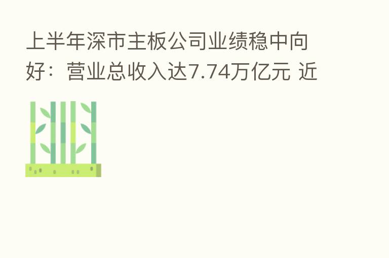 上半年深市主板公司业绩稳中向好:营业总收入达7.74万亿元 近八成公司实现盈利