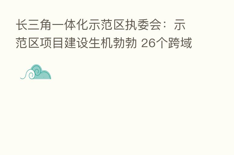 长三角一体化示范区执委会:示范区项目建设生机勃勃 26个跨域重大项目开工率达到77%以上