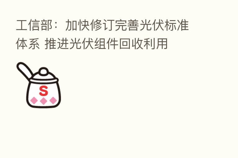 工信部：加快修订完善光伏标准体系 推进光伏组件回收利用