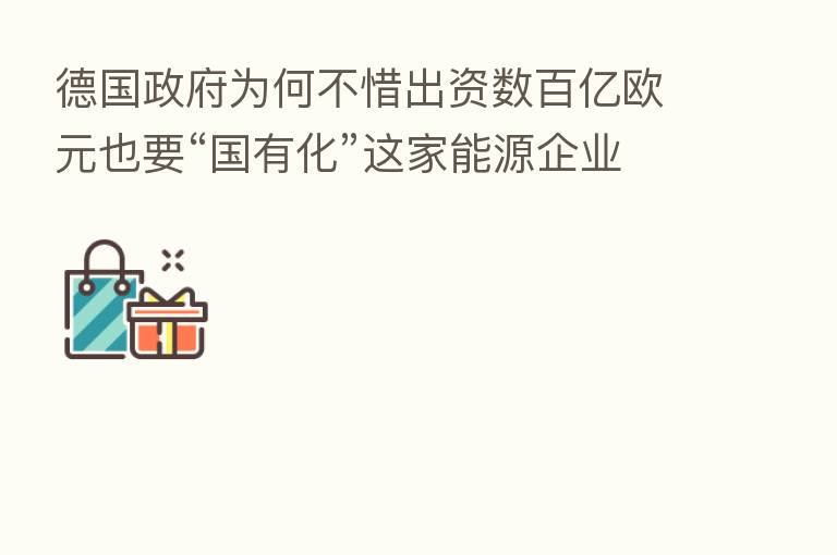 德国政府为何不惜出资数百亿欧元也要“国有化”这家能源企业?