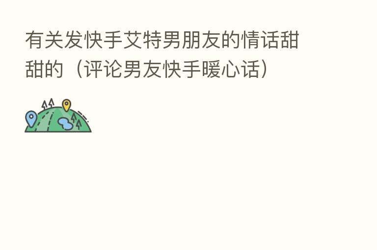 有关发快手艾特男朋友的情话甜甜的(评论男友快手暖心话)