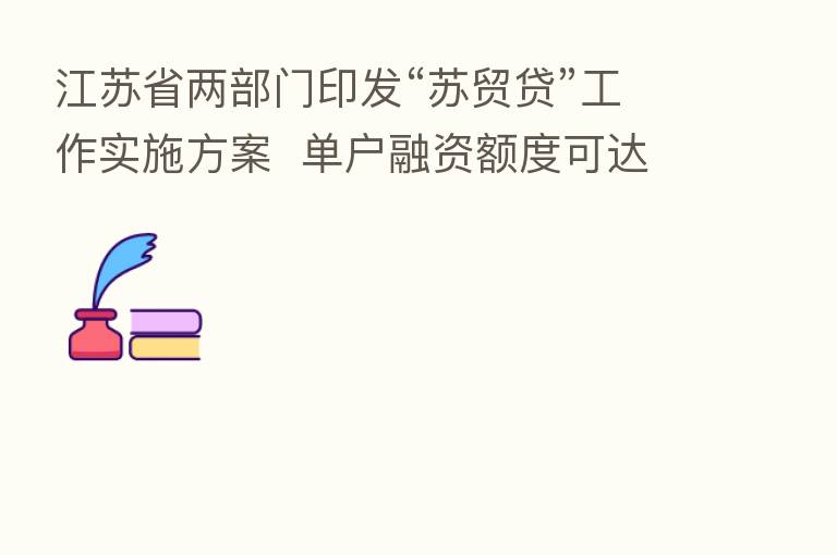 江苏省两部门印发“苏贸贷”工作实施方案  单户融资额度可达3000万元