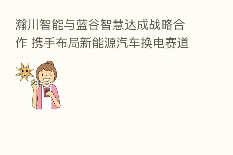 瀚川智能与蓝谷智慧达成战略合作 携手布局新能源汽车换电赛道