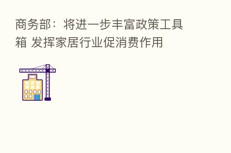 商务部：将进一步丰富政策工具箱 发挥家居行业促消费作用