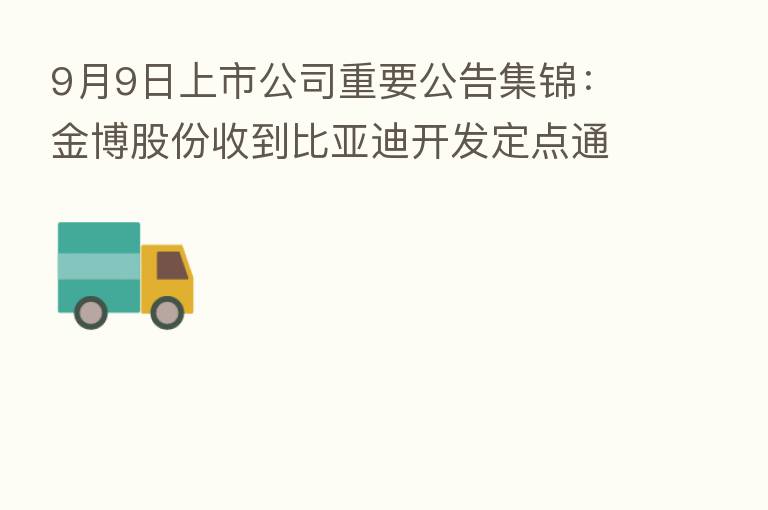 9月9日上市公司重要公告集锦:金博股份收到比亚迪开发定点通知书