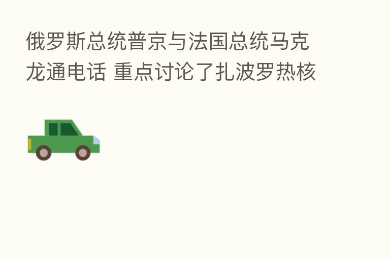俄罗斯总统普京与法国总统马克龙通电话 重点讨论了扎波罗热核电站的安全问题