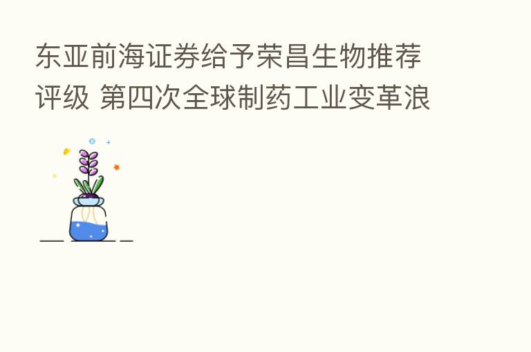 东亚前海证券给予荣昌生物推荐评级 四次全球制药工业变革浪潮的中国力量
