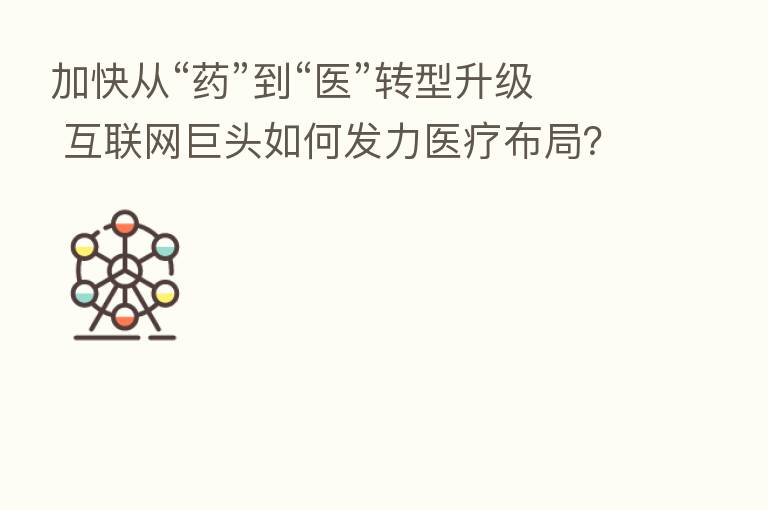 加快从“药”到“医”转型升级 互联网巨头如何发力医疗布局?