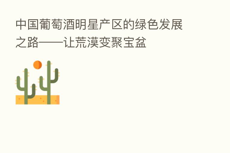 中国葡萄酒明星产区的绿色发展之路——让荒漠变聚宝盆