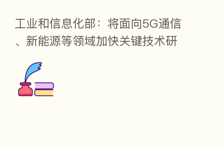 工业和信息化部:将面向5G通信、新能源等领域加快关键技术研发及产业化