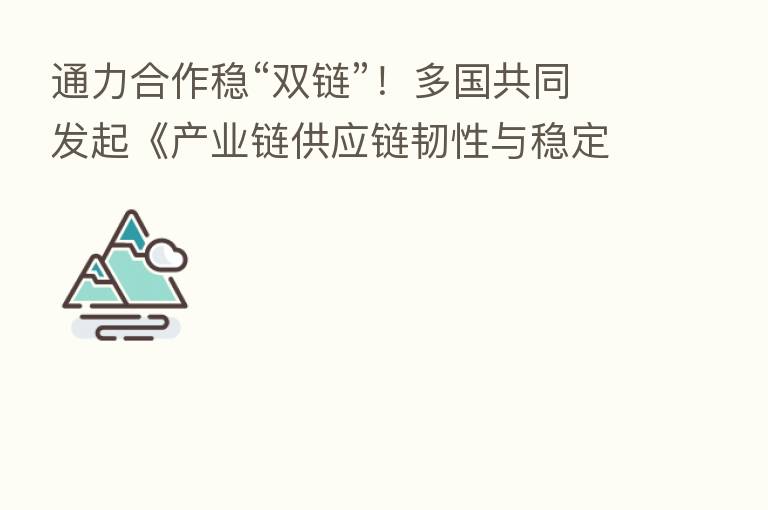 通力合作稳“双链”!多国共同发起《产业链供应链韧性与稳定国际合作倡议》