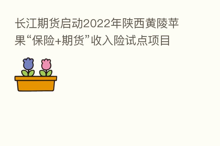 长江期货启动2022年陕西黄陵苹果“      +期货”收入险试点项目