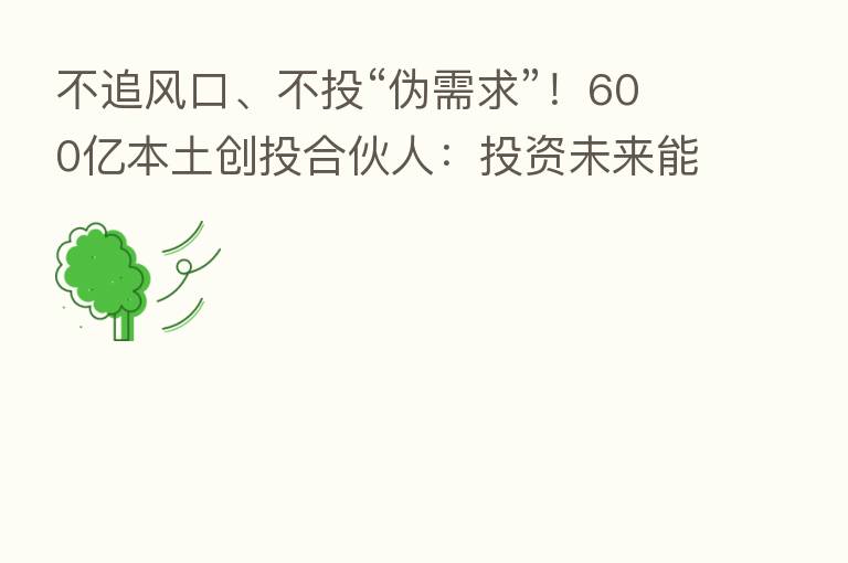 不追风口、不投“伪需求”!600亿本土创投合伙人:投资未来能支撑中国核心影响力的平台级、世界级企业