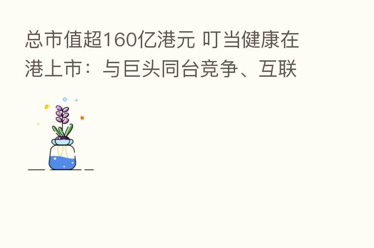 总市值超160亿港元 叮当健康在港上市:与巨头同台竞争、互联网医疗下半场开赛