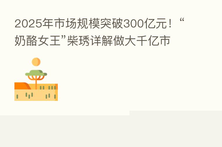 2025年市场规模突破300亿元！“奶酪女王”柴琇详解做大千亿市场路径
