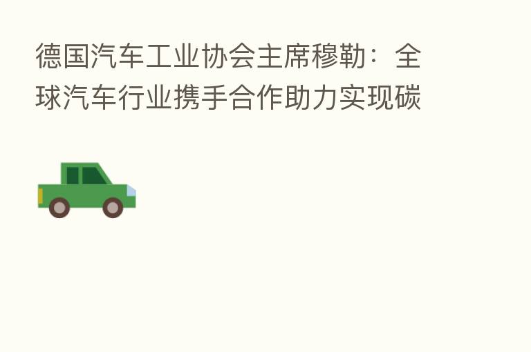 德国汽车工业协会主席穆勒：全球汽车行业携手合作助力实现碳中和目标