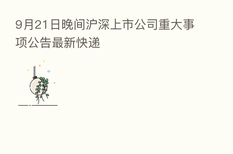 9月21日晚间沪深上市公司重大事项公告新   快递