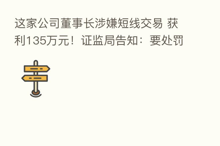这家公司董事长涉嫌短线交易 获利135万元！证监局告知：要处罚