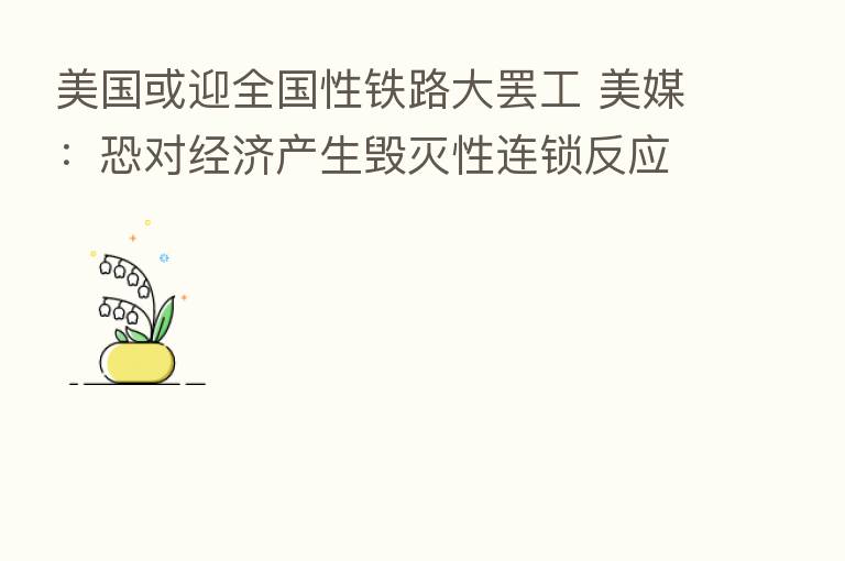 美国或迎全国性铁路大罢工 美媒：恐对经济产生毁灭性连锁反应
