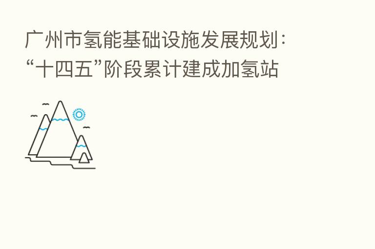 广州市氢能基础设施发展规划:“十四五”阶段累计建成加氢站50座以上