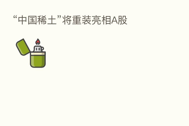 “中国稀土”将重装亮相A股