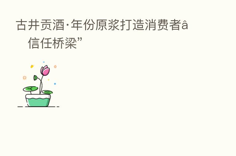 古井贡酒·年份原浆打造消费者“信任桥梁”