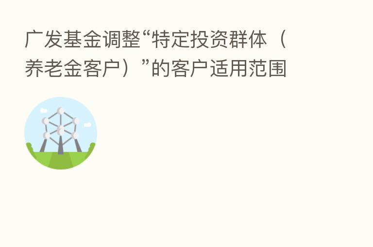 广发基金调整“特定投资群体（养老金客户）”的客户适用范围