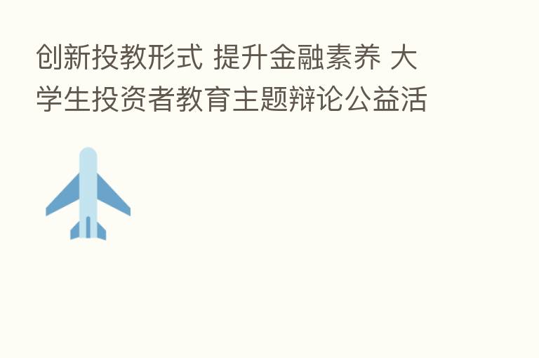 创新投教形式 提升金融素养 大学生投资者教育主题辩论公益活动正式启动