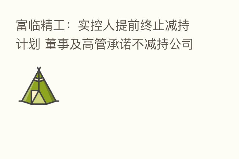 富临精工：实控人提前终止减持计划 董事及高管承诺不减持公司股票