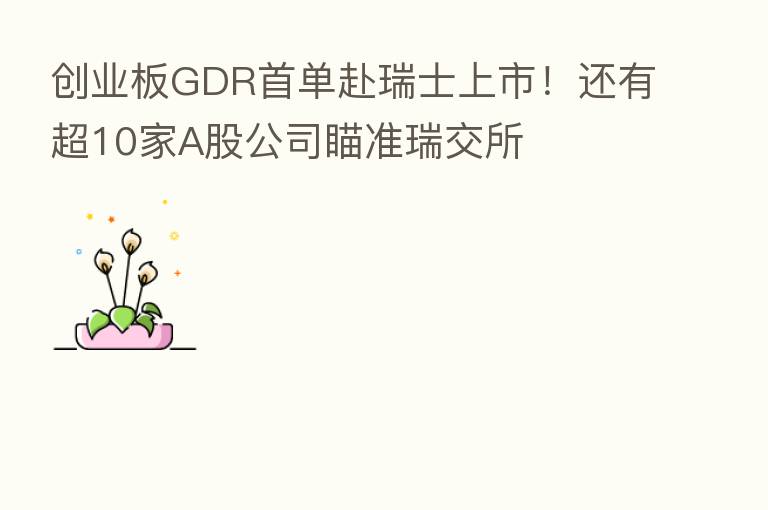 创业板GDR首单赴瑞士上市！还有超10家A股公司瞄准瑞交所