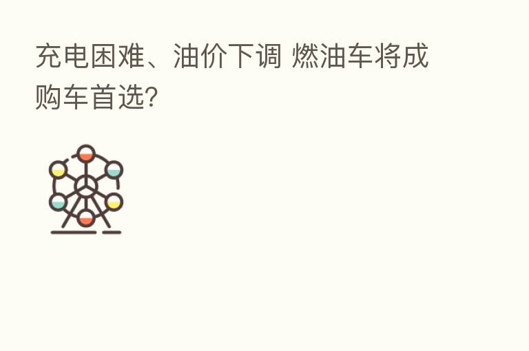 充电困难、油价下调 燃油车将成购车首选?