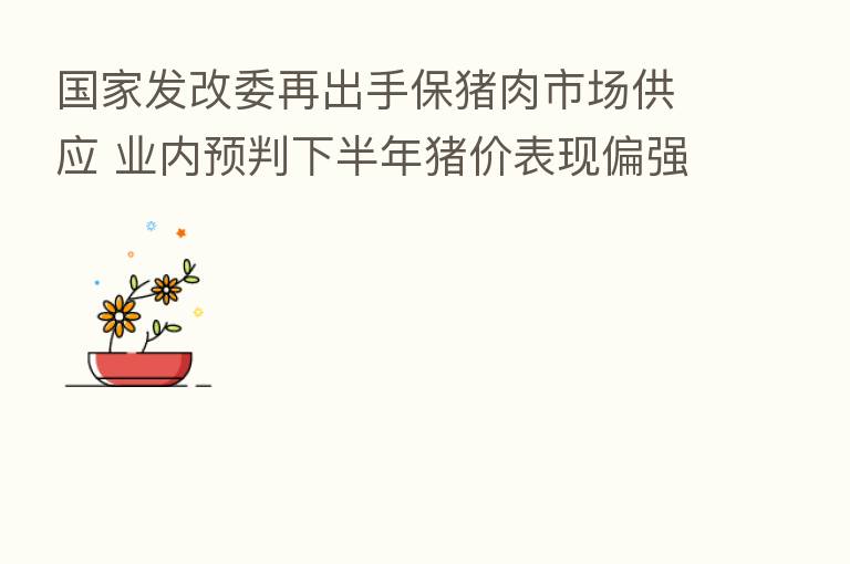国家发改委再出手保猪肉市场供应 业内预判下半年猪价表现偏强