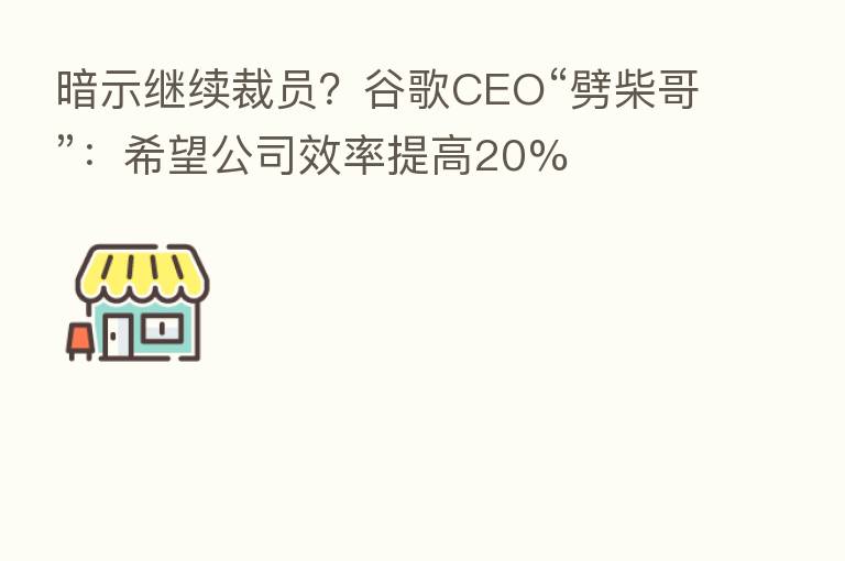 暗示继续裁员？谷歌CEO“劈柴哥”：希望公司效率提高20%