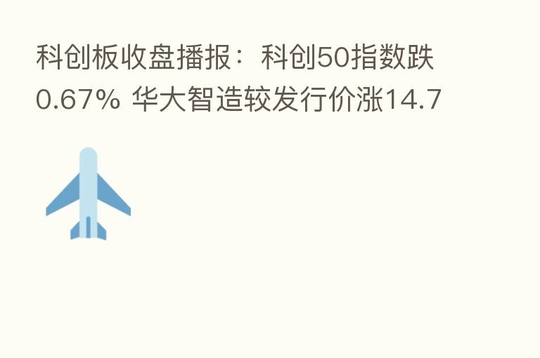 科创板收盘播报：科创50指数跌0.67% 华大智造较发行价涨14.71%