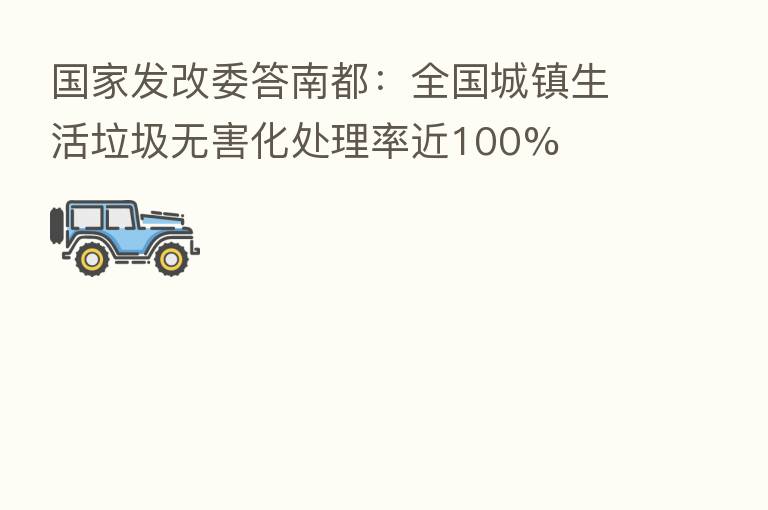 国家发改委答南都:全国城镇生活垃圾无害化处理率近100%