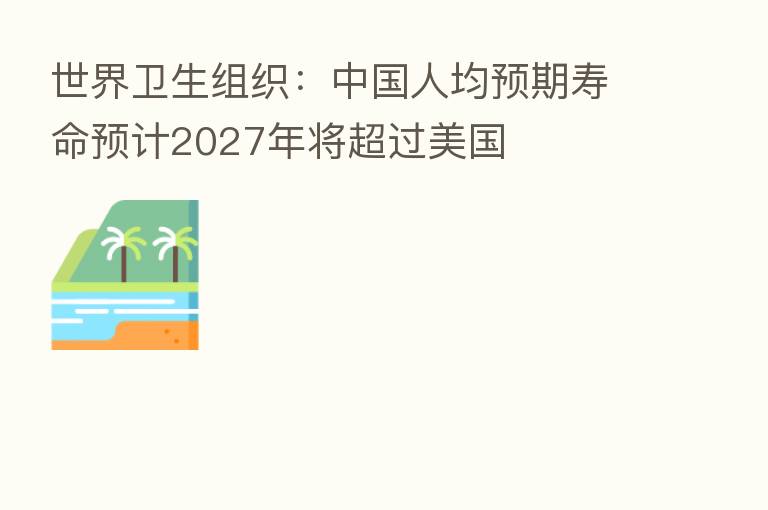 世界卫生组织:中国人均预期寿命预计2027年将超过美国