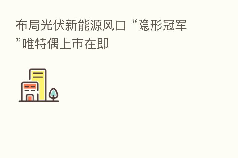 布局光伏新能源风口 “隐形冠军”唯特偶上市在即