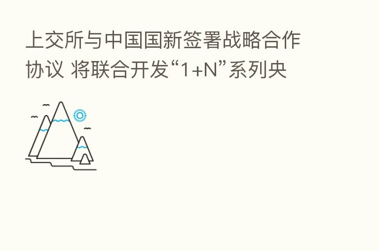 上交所与中国国新签署战略合作协议 将联合开发“1+N”系列央企指数