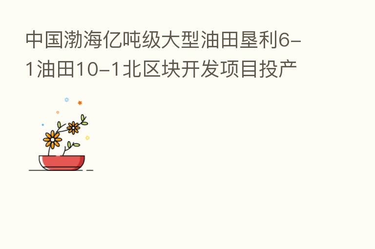 中国渤海亿吨级大型油田垦利6-1油田10-1北区块开发项目投产