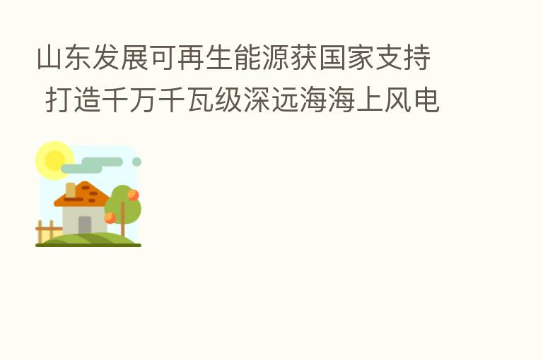 山东发展可再生能源获国家支持 打造千万千瓦级深远海海上风电基地