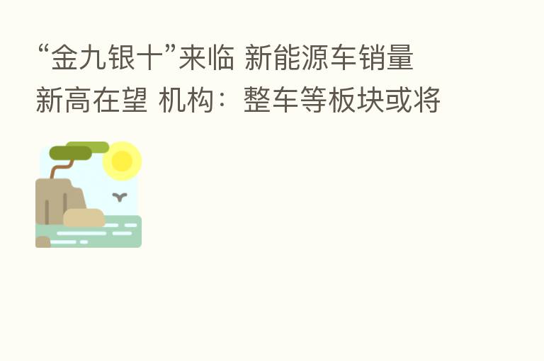 “金九银十”来临 新能源车销量新高在望 机构:整车等板块或将受益