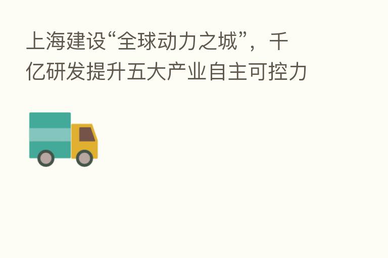 上海建设“全球动力之城”，千亿研发提升五大产业自主可控力