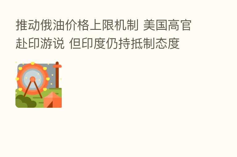 推动俄油价格上限机制 美国高官赴印游说 但印度仍持抵制态度