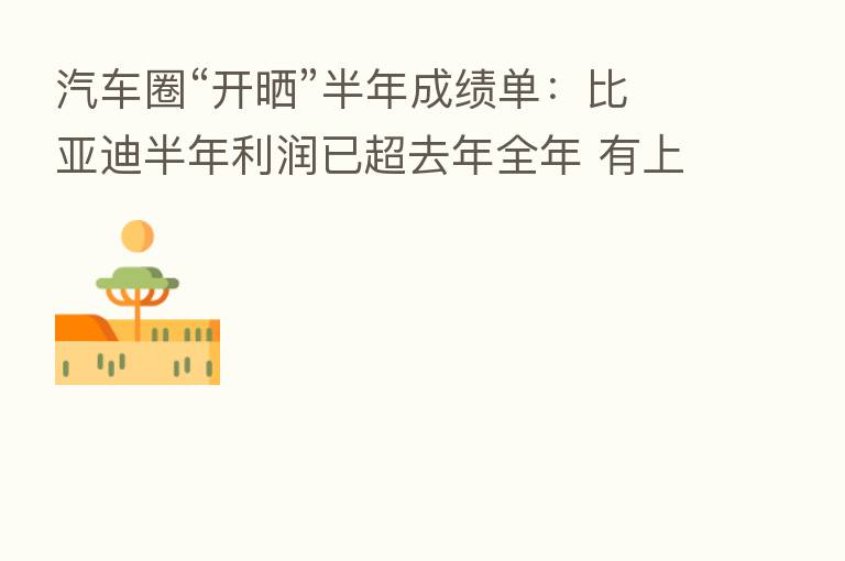 汽车圈“开晒”半年成绩单：比亚迪半年利润已超去年全年 有上游企业净利陡增11937%