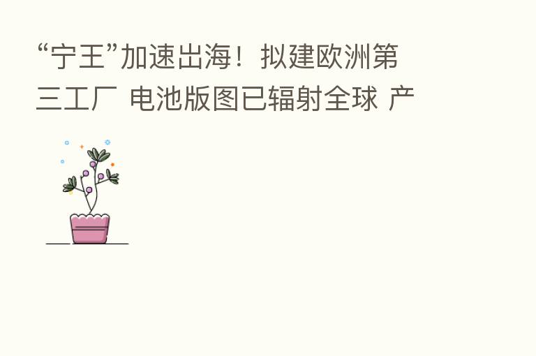 “宁王”加速岀海！拟建欧洲   三工厂 电池版图已辐射全球 产品卖到56个国家和地区