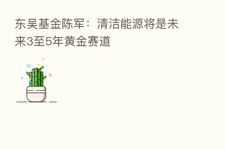东吴基金陈军:清洁能源将是未来3至5年黄金赛道