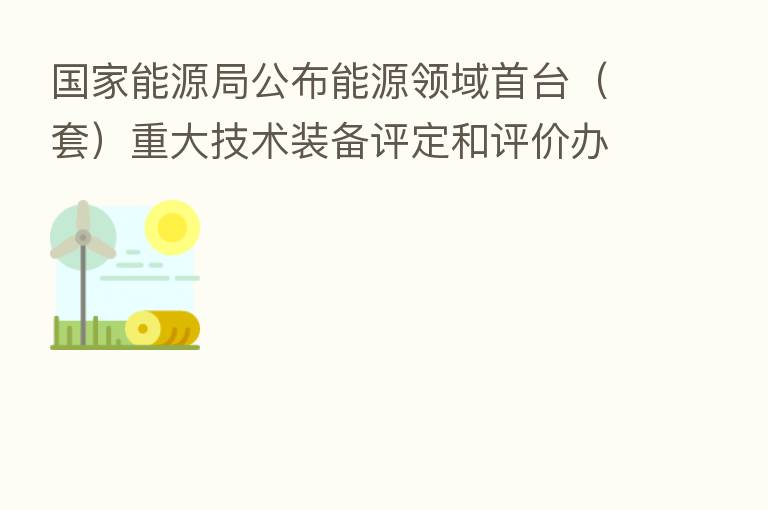 国家能源局公布能源领域首台（套）重大技术装备评定和评价办法